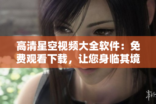 高清星空视频大全软件：免费观看下载，让您身临其境！