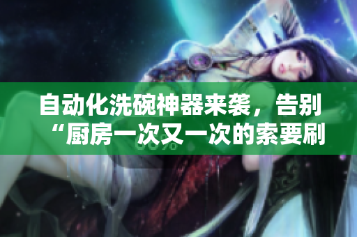 自动化洗碗神器来袭，告别“厨房一次又一次的索要刷碗”的烦恼！