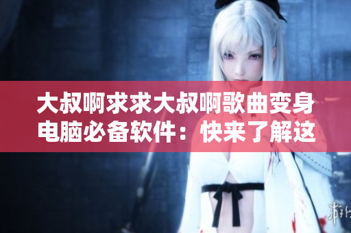大叔啊求求大叔啊歌曲变身电脑必备软件：快来了解这款神器！
