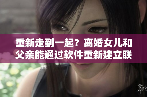 重新走到一起？离婚女儿和父亲能通过软件重新建立联系吗？
