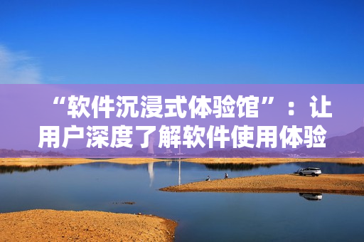 “软件沉浸式体验馆”：让用户深度了解软件使用体验的最佳场所