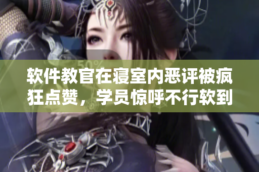 软件教官在寝室内恶评被疯狂点赞，学员惊呼不行软到崩溃