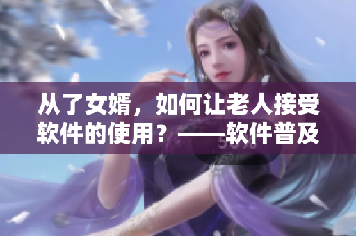 从了女婿，如何让老人接受软件的使用？——软件普及的挑战与应对