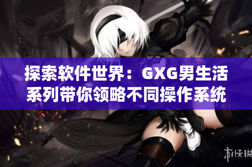 探索软件世界：GXG男生活系列带你领略不同操作系统和软件的奇妙世界