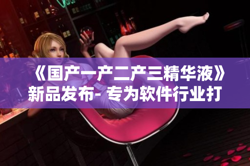 《国产一产二产三精华液》新品发布- 专为软件行业打造的黑科技精华液
