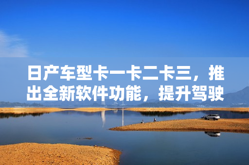 日产车型卡一卡二卡三，推出全新软件功能，提升驾驶体验