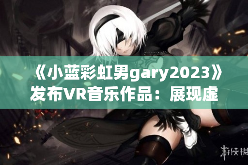 《小蓝彩虹男gary2023》发布VR音乐作品：展现虚拟现实魅力!