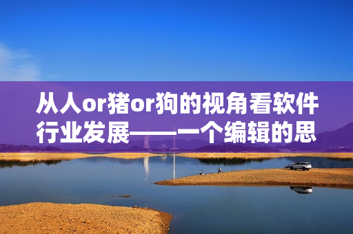 从人or猪or狗的视角看软件行业发展——一个编辑的思考