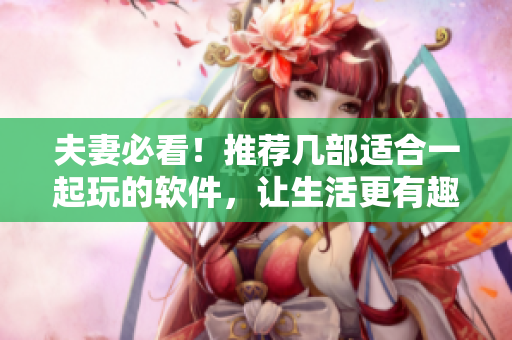 夫妻必看！推荐几部适合一起玩的软件，让生活更有趣！