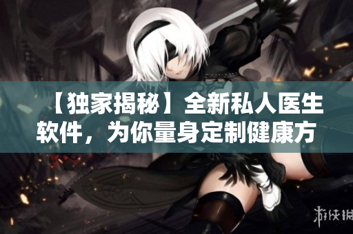【独家揭秘】全新私人医生软件，为你量身定制健康方案！