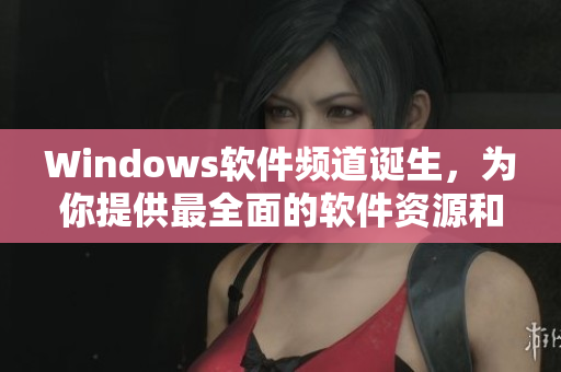 Windows软件频道诞生，为你提供最全面的软件资源和使用技巧