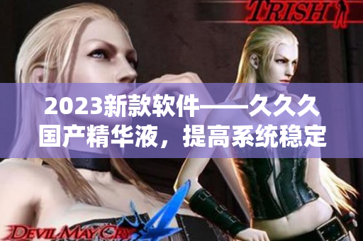 2023新款软件——久久久国产精华液，提高系统稳定性与运行速度