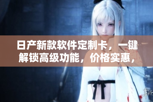 日产新款软件定制卡，一键解锁高级功能，价格实惠，适用广泛！