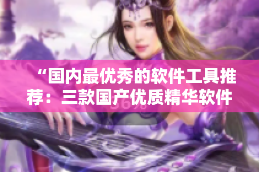 “国内最优秀的软件工具推荐：三款国产优质精华软件品牌盘点”