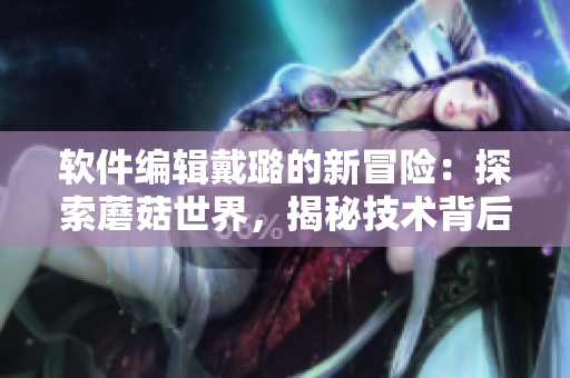 软件编辑戴璐的新冒险：探索蘑菇世界，揭秘技术背后的奇妙故事