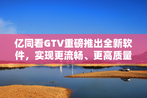 亿同看GTV重磅推出全新软件，实现更流畅、更高质量的观看体验！
