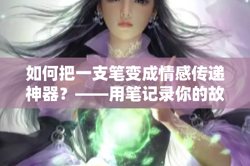 如何把一支笔变成情感传递神器？——用笔记录你的故事