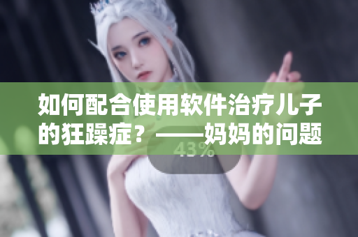 如何配合使用软件治疗儿子的狂躁症？——妈妈的问题与解决方案
