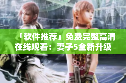 「软件推荐」免费完整高清在线观看：妻子5全新升级版，让你爱不释手