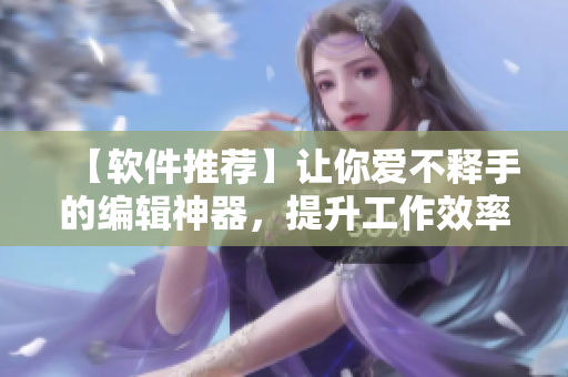 【软件推荐】让你爱不释手的编辑神器，提升工作效率的秘密武器！