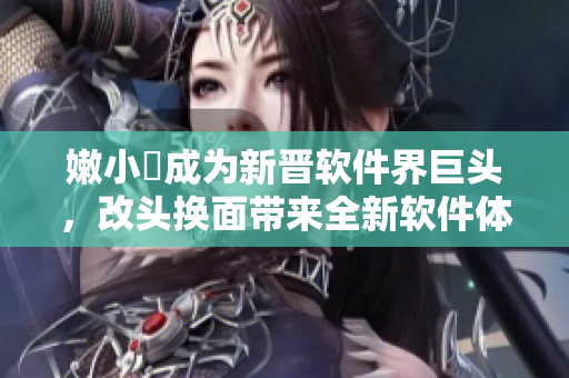 嫩小槡成为新晋软件界巨头，改头换面带来全新软件体验！