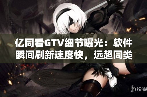 亿同看GTV细节曝光：软件瞬间刷新速度快，远超同类产品