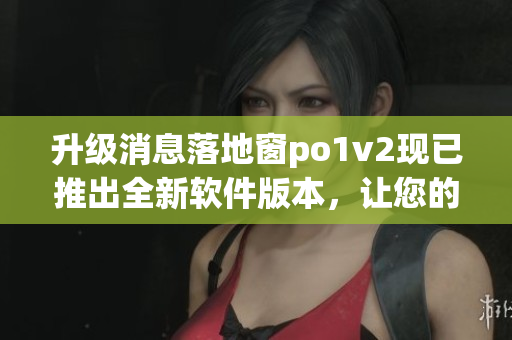 升级消息落地窗po1v2现已推出全新软件版本，让您的使用体验更加流畅