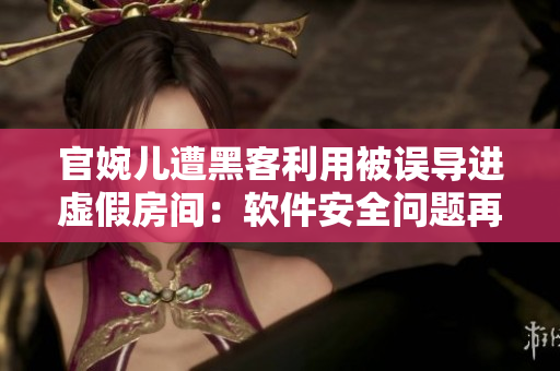 官婉儿遭黑客利用被误导进虚假房间：软件安全问题再次引关注
