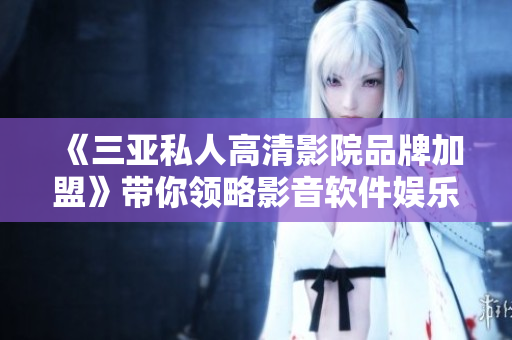 《三亚私人高清影院品牌加盟》带你领略影音软件娱乐新风尚