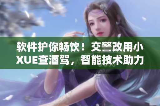 软件护你畅饮！交警改用小XUE查酒驾，智能技术助力安全出行