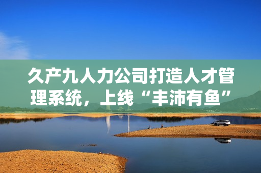 久产九人力公司打造人才管理系统，上线“丰沛有鱼”软件，轻松解决招聘难题