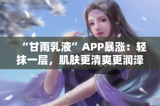 “甘雨乳液”APP暴涨：轻抹一层，肌肤更清爽更润泽！