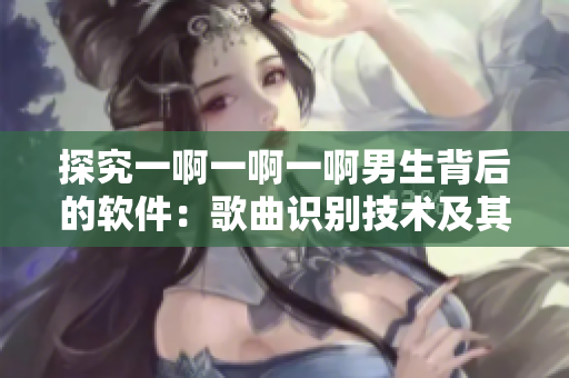 探究一啊一啊一啊男生背后的软件：歌曲识别技术及其商业应用