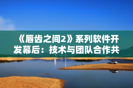 《唇齿之间2》系列软件开发幕后：技术与团队合作共同实现软件目标