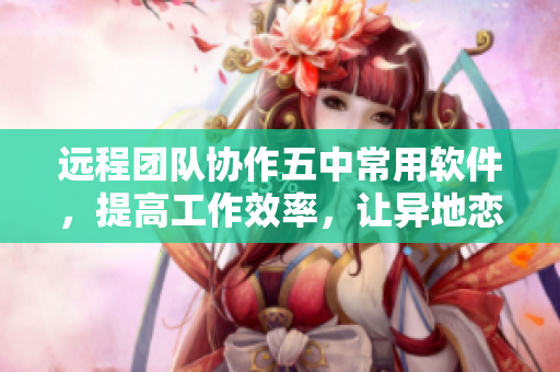 远程团队协作五中常用软件，提高工作效率，让异地恋见面一晚上仅需1次