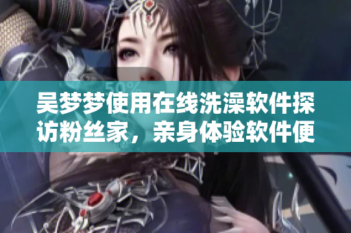 吴梦梦使用在线洗澡软件探访粉丝家，亲身体验软件便捷性及用户可靠性