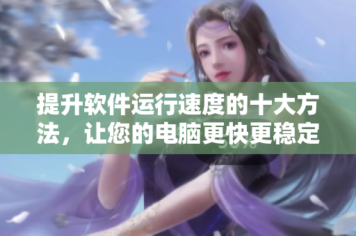 提升软件运行速度的十大方法，让您的电脑更快更稳定！