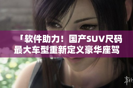 「软件助力！国产SUV尺码最大车型重新定义豪华座驾！」