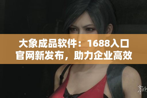 大象成品软件：1688入口官网新发布，助力企业高效采购！