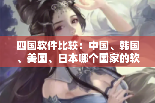 四国软件比较：中国、韩国、美国、日本哪个国家的软件更具优势？