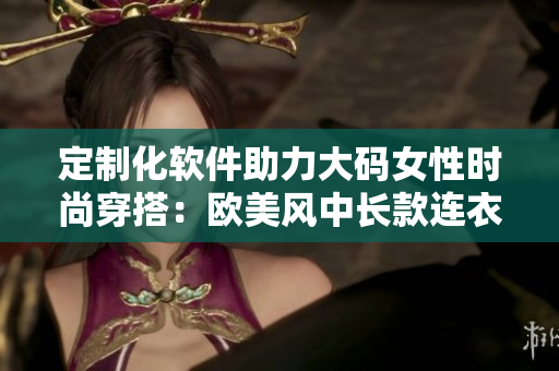 定制化软件助力大码女性时尚穿搭：欧美风中长款连衣裙推荐