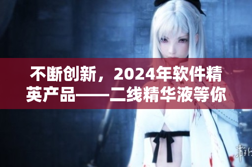 不断创新，2024年软件精英产品——二线精华液等你来尝试！