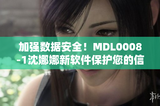 加强数据安全！MDL0008-1沈娜娜新软件保护您的信息