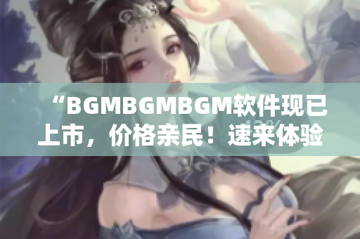 “BGMBGMBGM软件现已上市，价格亲民！速来体验！”