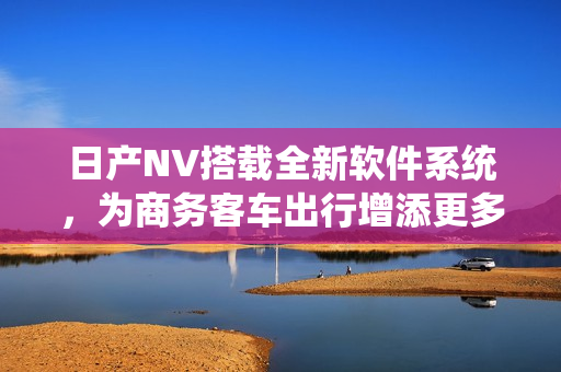 日产NV搭载全新软件系统，为商务客车出行增添更多智能化体验