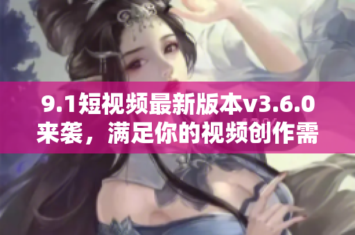 9.1短视频最新版本v3.6.0来袭，满足你的视频创作需求！