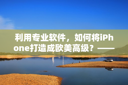 利用专业软件，如何将iPhone打造成欧美高级？——软件使用教程