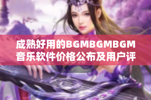 成熟好用的BGMBGMBGM音乐软件价格公布及用户评价