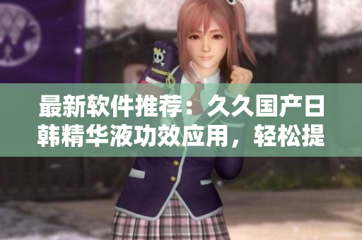 最新软件推荐：久久国产日韩精华液功效应用，轻松提升电脑运行速度