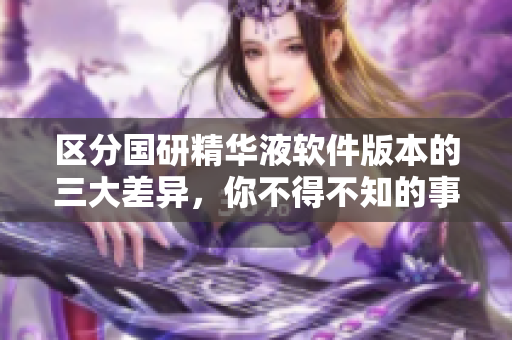 区分国研精华液软件版本的三大差异，你不得不知的事项